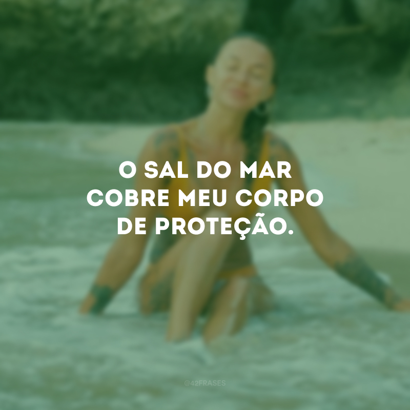 O sal do mar cobre meu corpo de proteção.