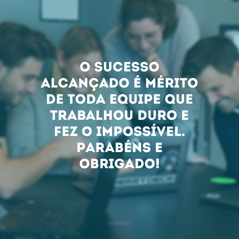 O sucesso alcançado é mérito de toda equipe que trabalhou duro e fez o impossível. Parabéns e obrigado!