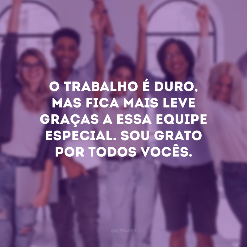 O trabalho é duro, mas fica mais leve graças a essa equipe especial. Sou grato por todos vocês.