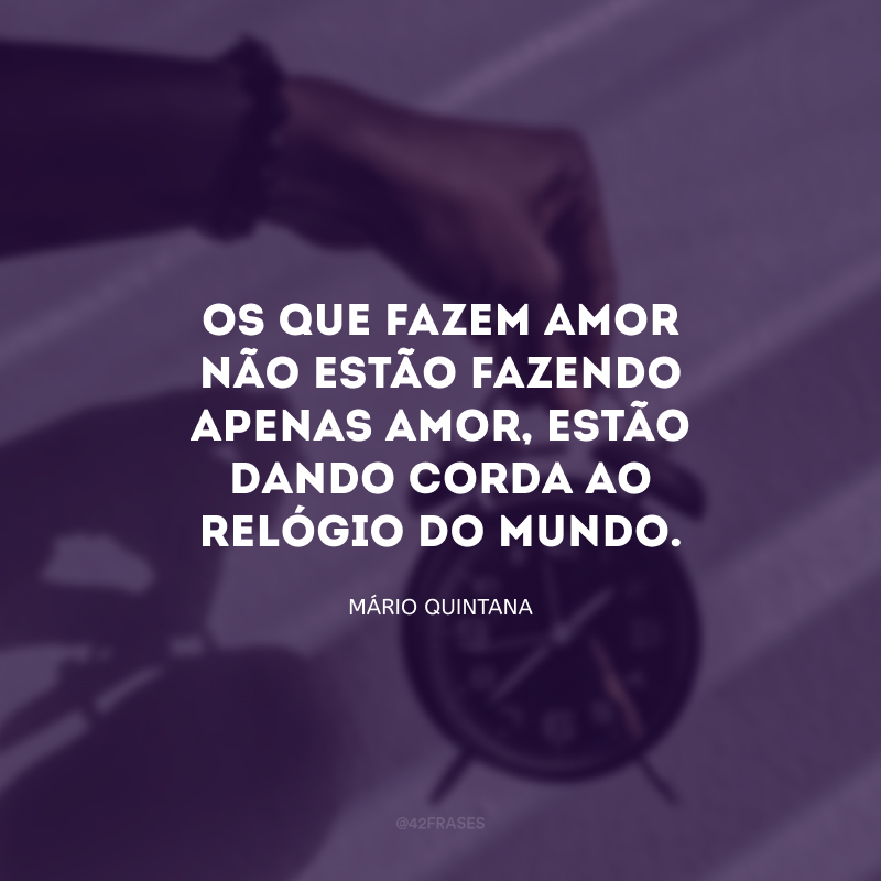 Os que fazem amor não estão fazendo apenas amor, estão dando corda ao relógio do mundo.