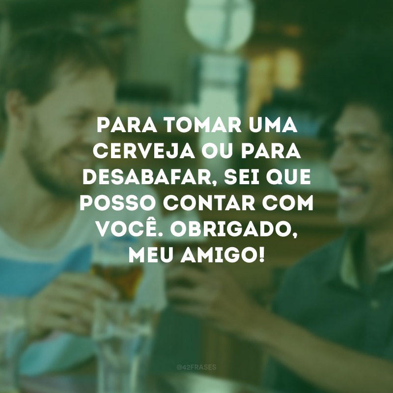 Para tomar uma cerveja ou para desabafar, sei que posso contar com você. Obrigado, meu amigo!