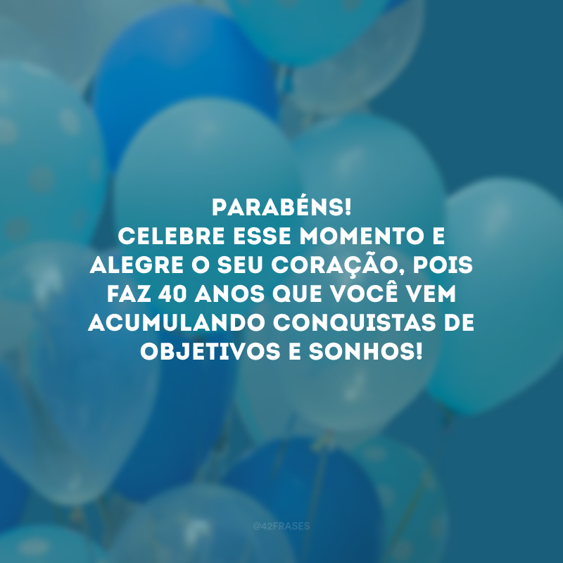 Parabéns! Celebre esse momento e alegre o seu coração, pois faz 40 anos que você vem acumulando conquistas de objetivos e sonhos! 