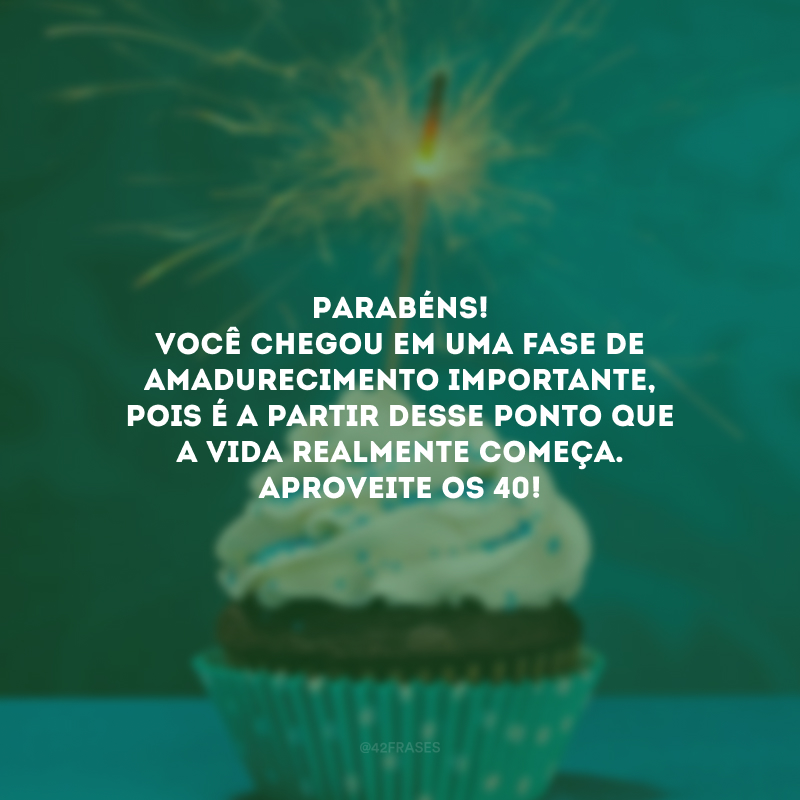 Parabéns! Você chegou em uma fase de amadurecimento importante, pois é a partir desse ponto que a vida realmente começa. Aproveite os 40! 