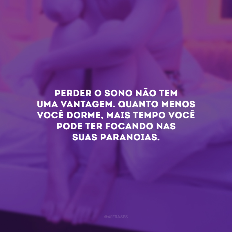 Perder o sono não tem uma vantagem. Quanto menos você dorme, mais tempo você pode ter focando nas suas paranoias.