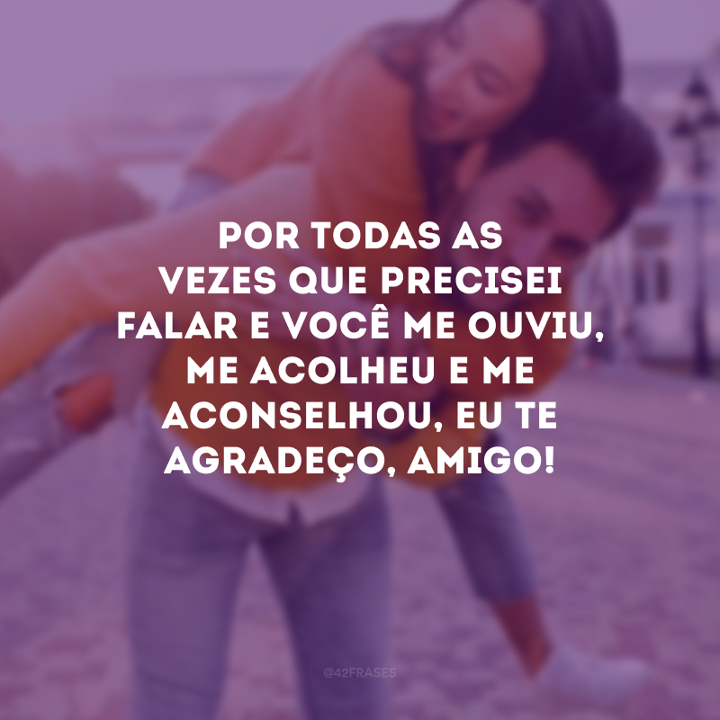 Por todas as vezes que precisei falar e você me ouviu, me acolheu e me aconselhou, eu te agradeço, amigo!