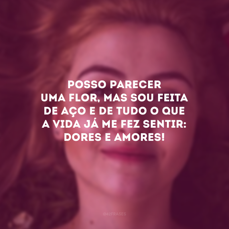 Posso parecer uma flor, mas sou feita de aço e de tudo o que a vida já me fez sentir: dores e amores! 