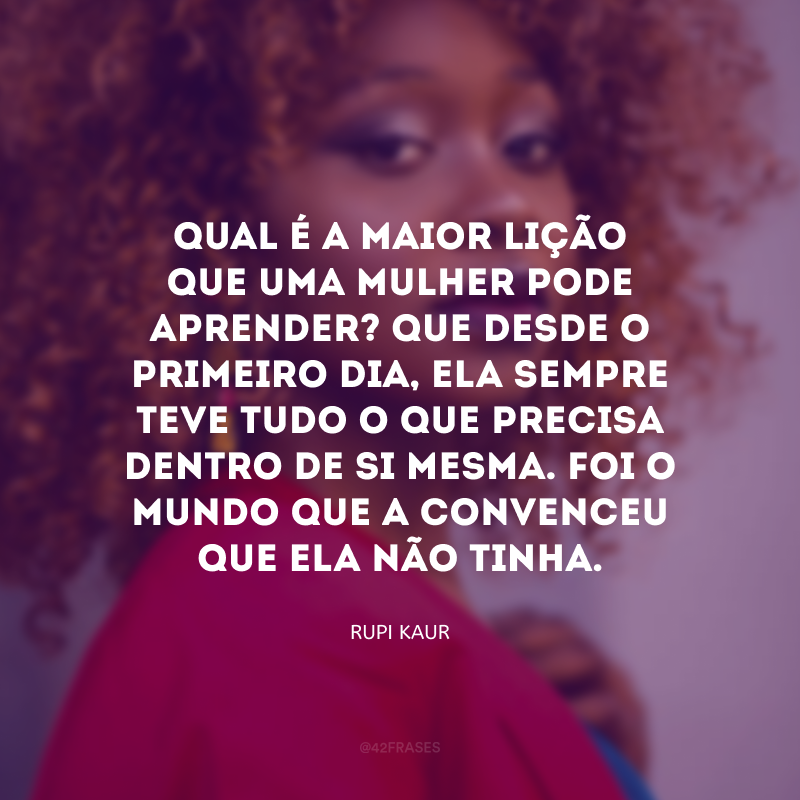 Qual é a maior lição que uma mulher pode aprender? Que desde o primeiro dia, ela sempre teve tudo o que precisa dentro de si mesma. Foi o mundo que a convenceu que ela não tinha.