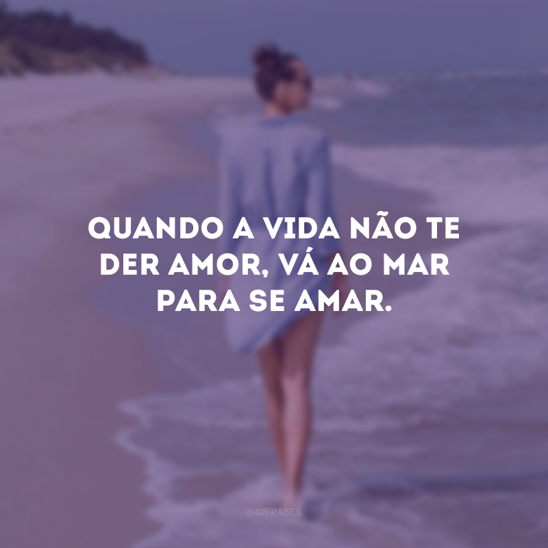 Quando a vida não te der amor, vá ao mar para se amar.