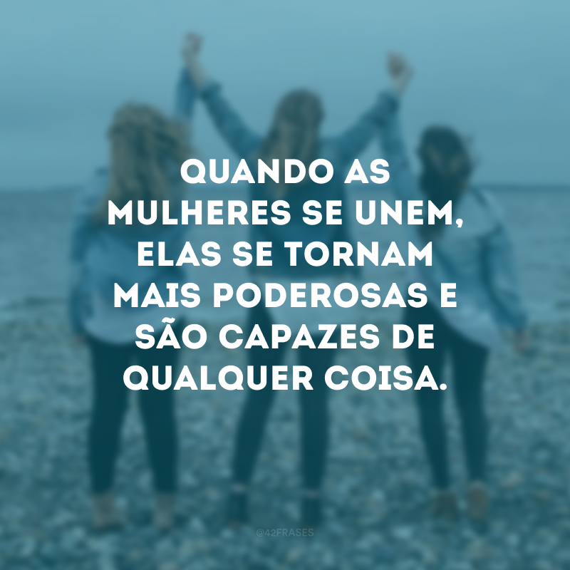 Quando as mulheres se unem, elas se tornam mais poderosas e são capazes de qualquer coisa.