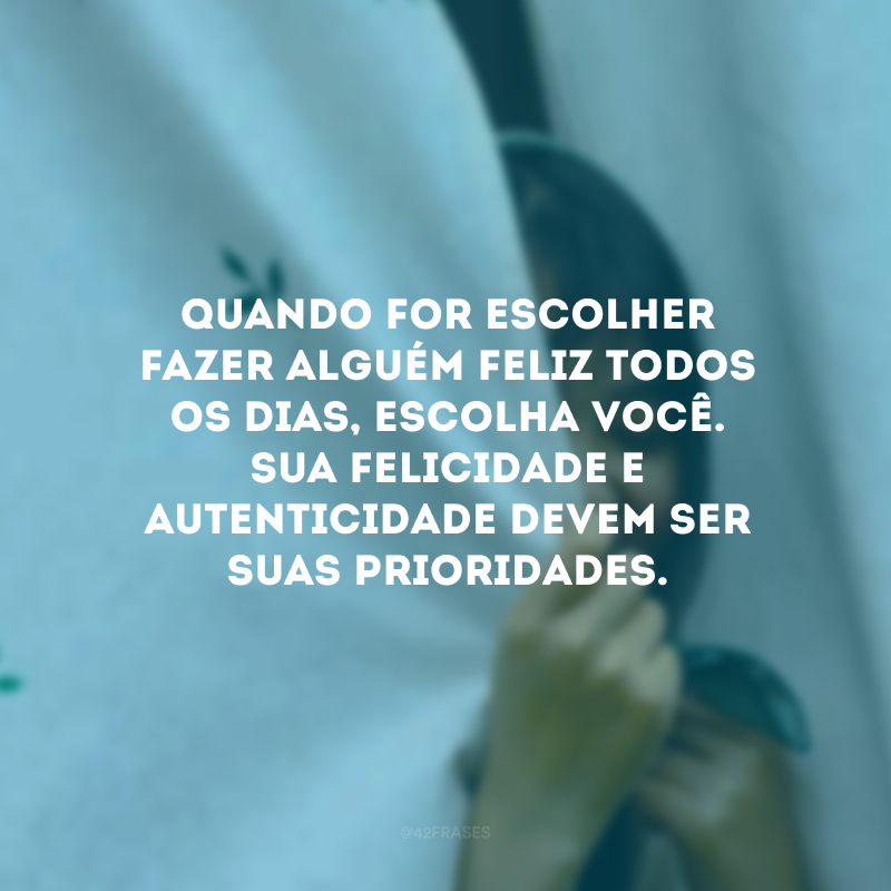 Quando for escolher fazer alguém feliz todos os dias, escolha você. Sua felicidade e autenticidade devem ser suas prioridades. 