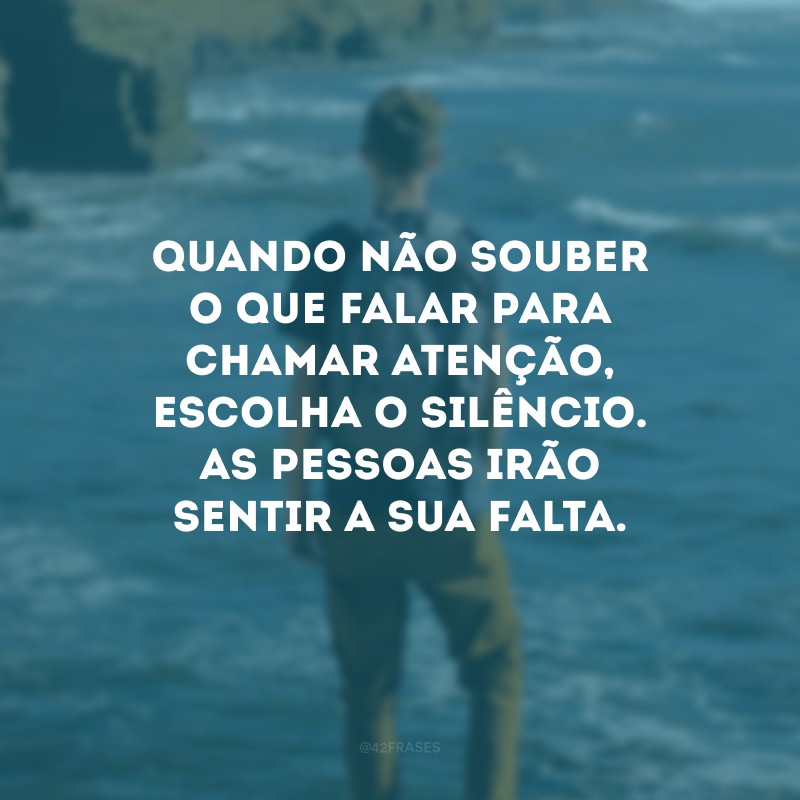 Quando não souber o que falar para chamar atenção, escolha o silêncio. As pessoas irão sentir a sua falta.