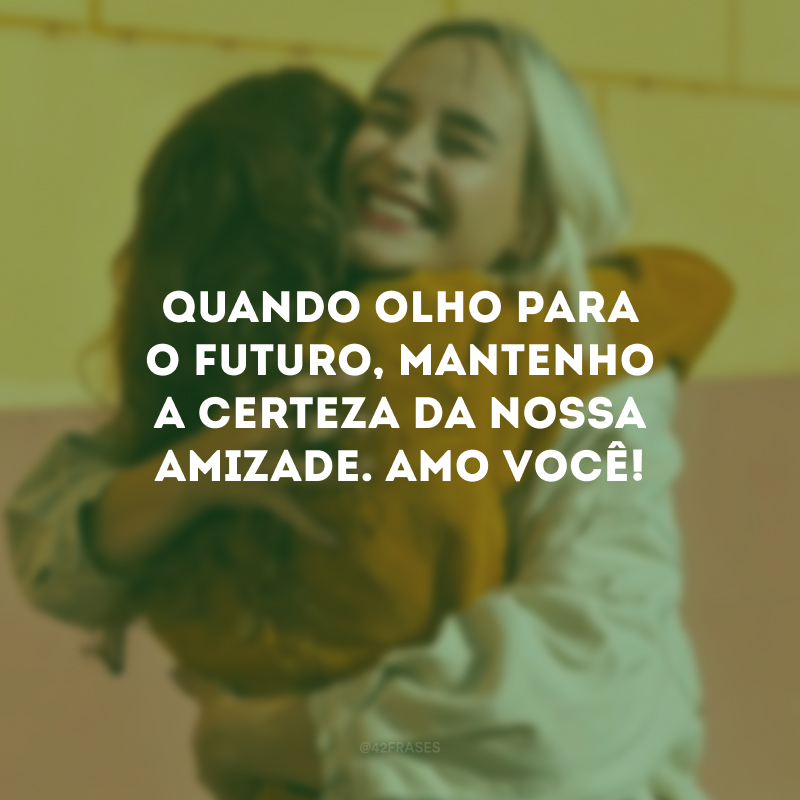 Quando olho para o futuro, mantenho a certeza da nossa amizade. Amo você!