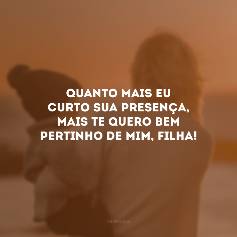 Quanto mais eu curto sua presença, mais te quero bem pertinho de mim, filha!