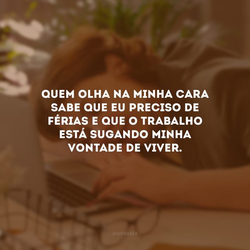 Quem olha na minha cara sabe que eu preciso de férias e que o trabalho está sugando minha vontade de viver.