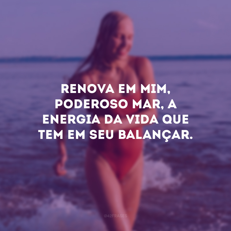 Renova em mim, poderoso mar, a energia da vida que tem em seu balançar.