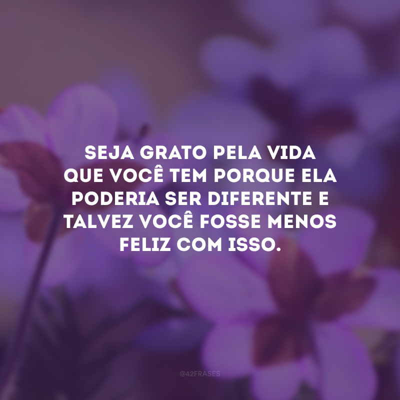 Seja grato pela vida que você tem porque ela poderia ser diferente e talvez você fosse menos feliz com isso.