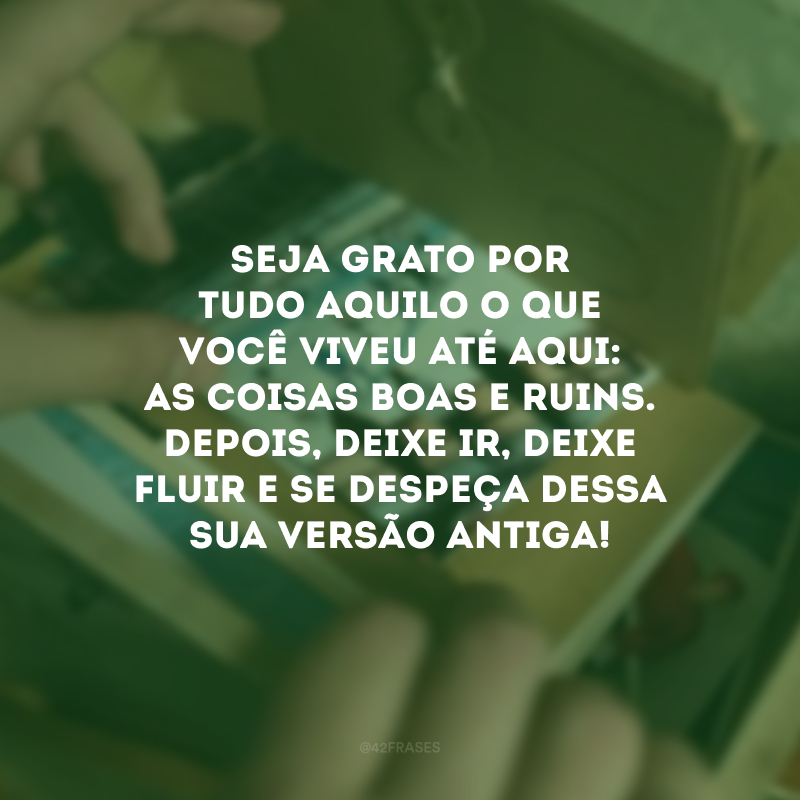 Seja grato por tudo aquilo o que você viveu até aqui: as coisas boas e ruins. Depois, deixe ir, deixe fluir e se despeça dessa sua versão antiga! 