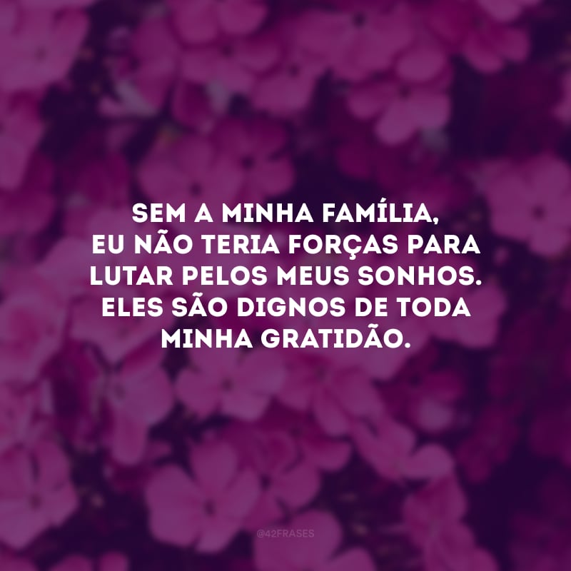 Sem a minha família, eu não teria forças para lutar pelos meus sonhos. Eles são dignos de toda minha gratidão.