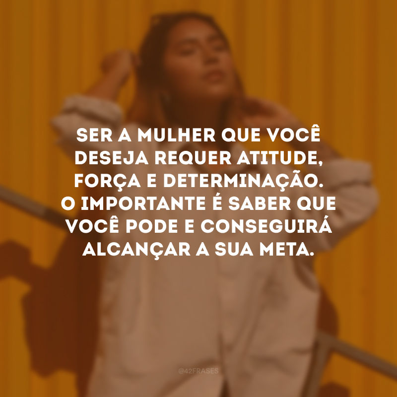 Ser a mulher que você deseja requer atitude, força e determinação. O importante é saber que você pode e conseguirá alcançar a sua meta.