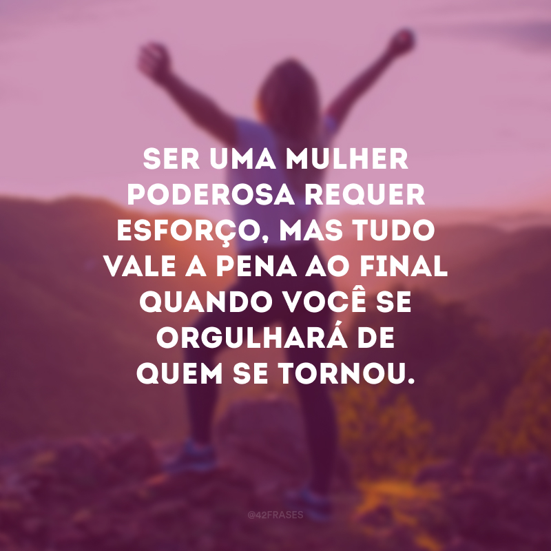 Ser uma mulher poderosa requer esforço, mas tudo vale a pena ao final quando você se orgulhará de quem se tornou.