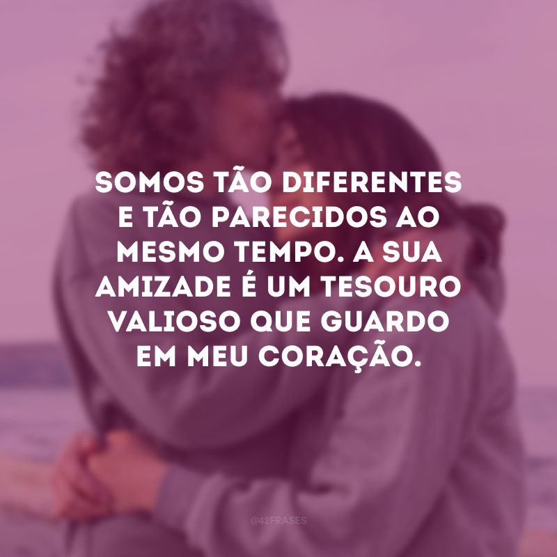 Somos tão diferentes e tão parecidos ao mesmo tempo. A sua amizade é um tesouro valioso que guardo em meu coração.