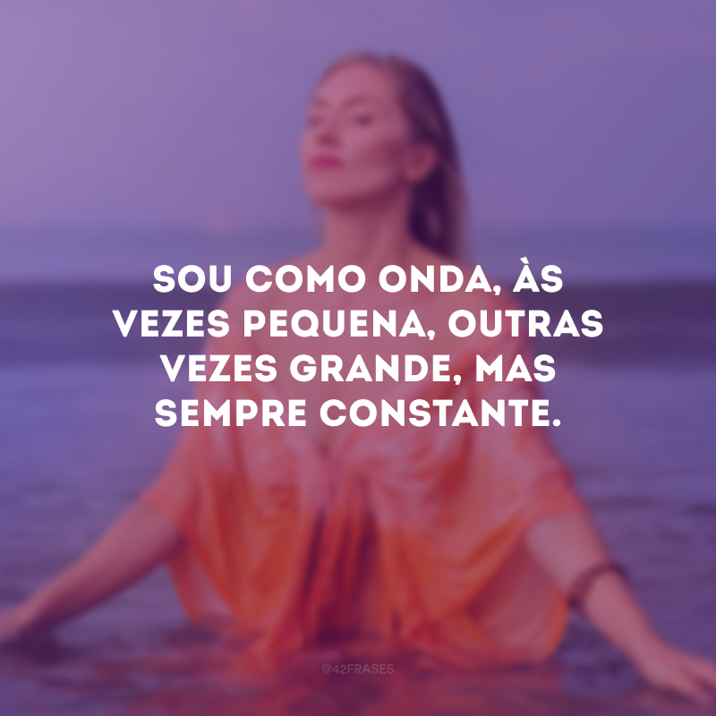 Sou como onda, às vezes pequena, outras vezes grande, mas sempre constante.