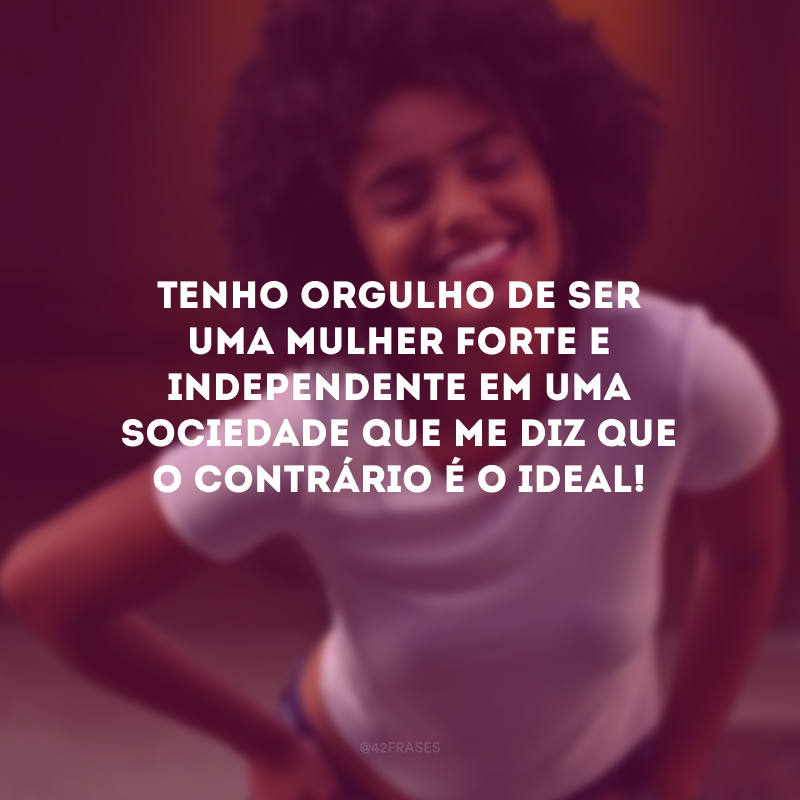 Tenho orgulho de ser uma mulher forte e independente em uma sociedade que me diz que o contrário é o ideal!