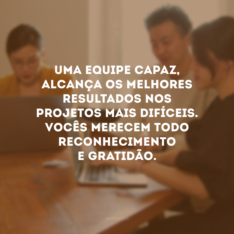 Uma equipe capaz, alcança os melhores resultados nos projetos mais difíceis. Vocês merecem todo reconhecimento e gratidão.