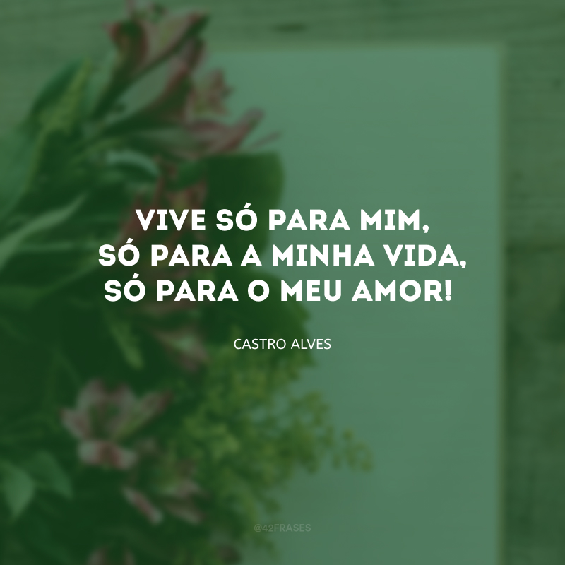 Vive só para mim, só para a minha vida, só para o meu amor!

