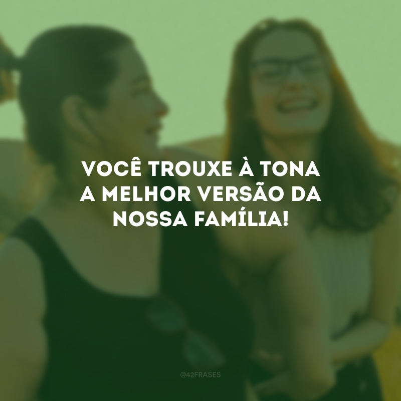 Você trouxe à tona a melhor versão da nossa família!