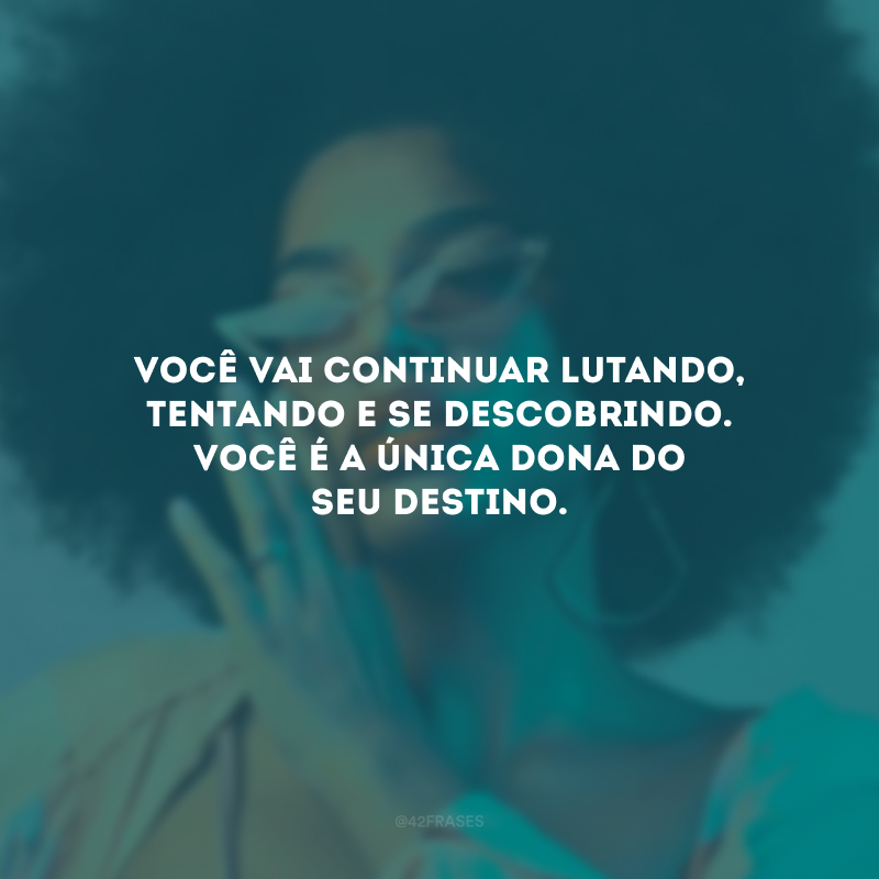 Você vai continuar lutando, tentando e se descobrindo. Você é a única dona do seu destino.