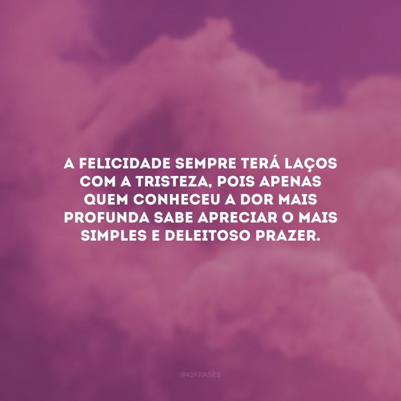 A felicidade sempre terá laços com a tristeza, pois apenas quem conheceu a dor mais profunda sabe apreciar o mais simples e deleitoso prazer. 