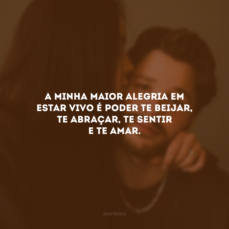 A minha maior alegria em estar vivo é poder te beijar, te abraçar, te sentir e te amar.