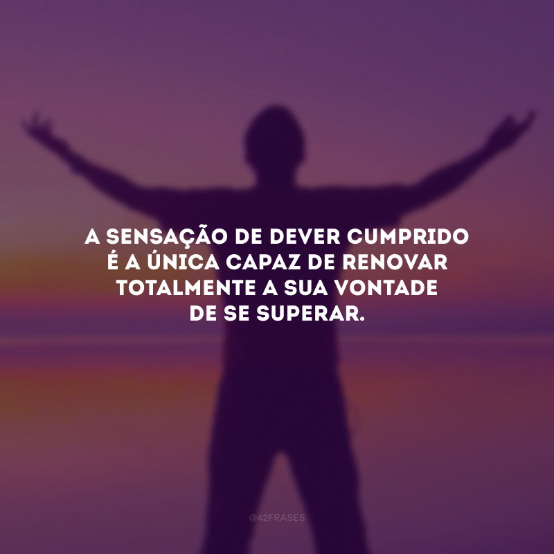 A sensação de dever cumprido é a única capaz de renovar totalmente a sua vontade de se superar. 