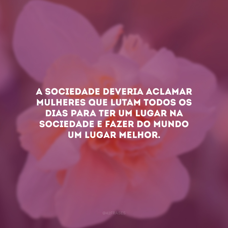 A sociedade deveria aclamar mulheres que lutam todos os dias para ter um lugar na sociedade e fazer do mundo um lugar melhor.