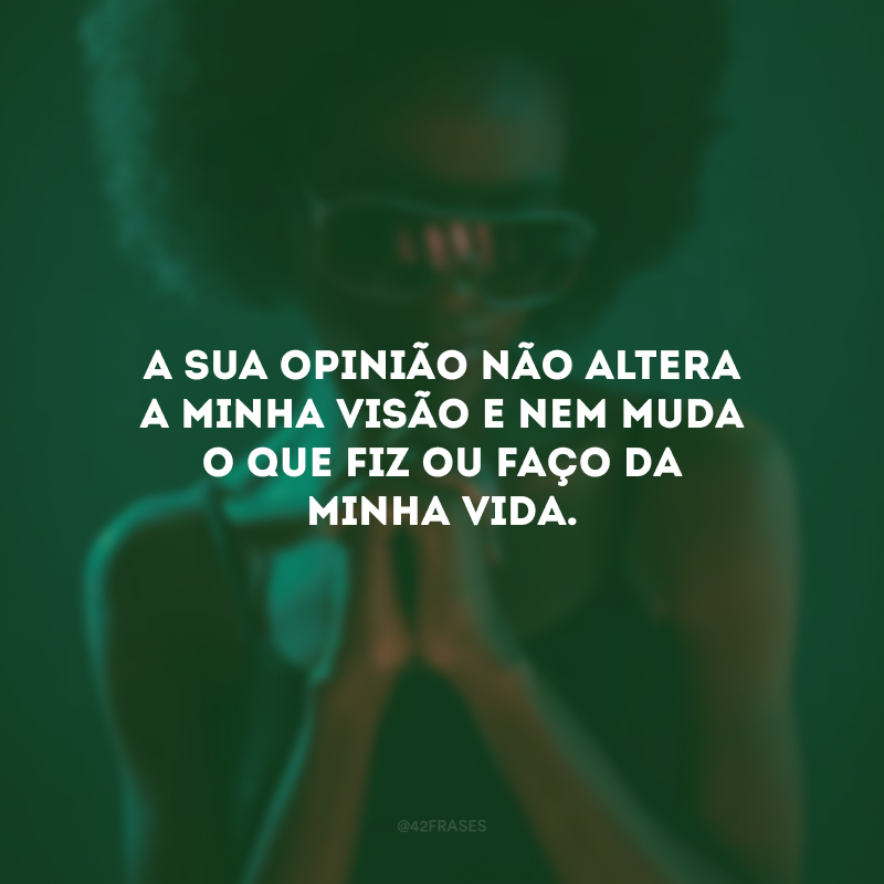 A sua opinião não altera a minha visão e nem muda o que fiz ou faço da minha vida.