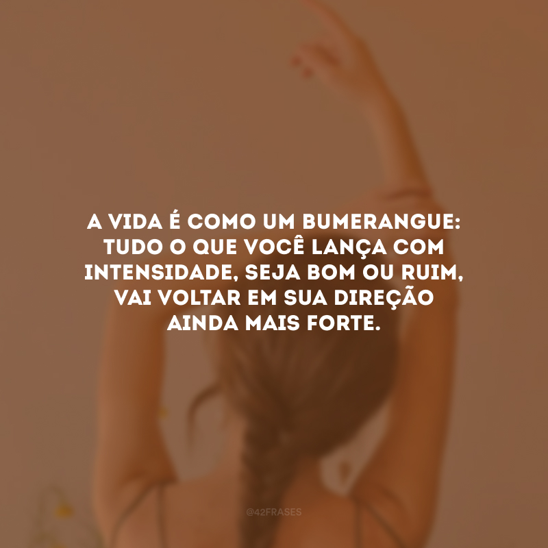 A vida é como um bumerangue: tudo o que você lança com intensidade, seja bom ou ruim, vai voltar em sua direção ainda mais forte. 