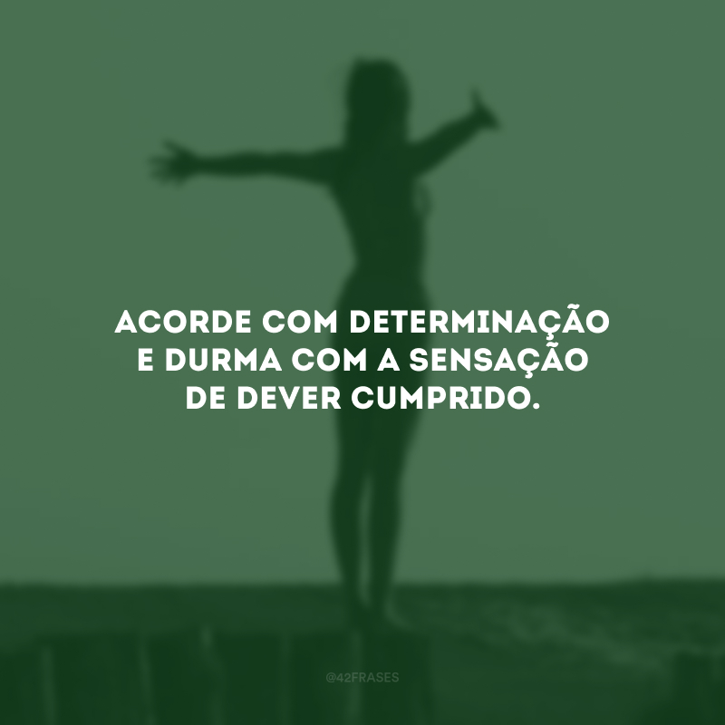 Acorde com determinação e durma com a sensação de dever cumprido. 