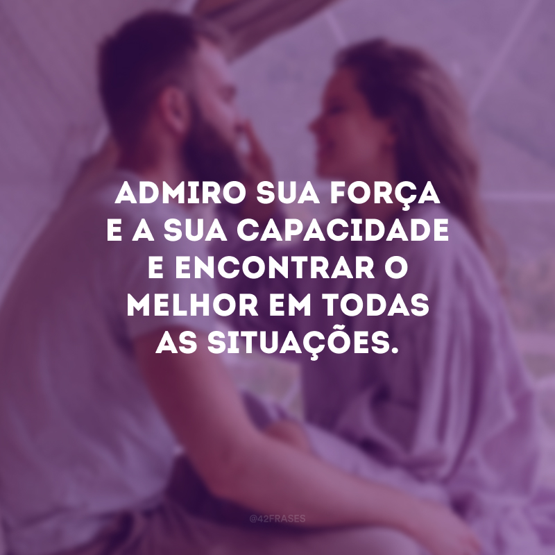 Admiro sua força e a sua capacidade e encontrar o melhor em todas as situações. 