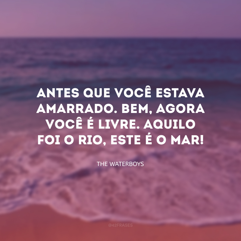 Antes que você estava amarrado. Bem, agora você é livre. Aquilo foi o rio, este é o mar!