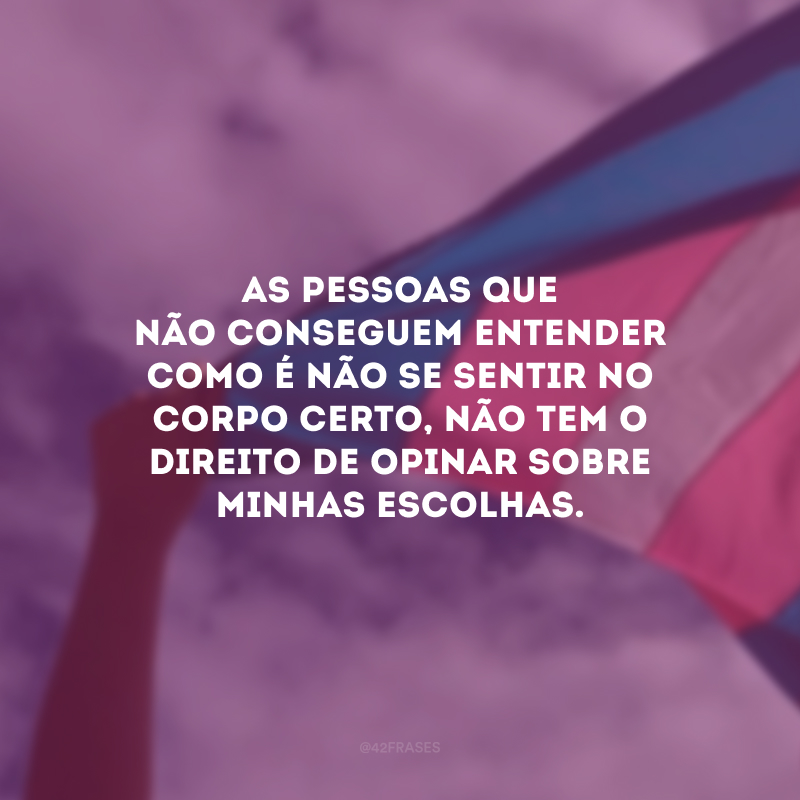 As pessoas que não conseguem entender como é não se sentir no corpo certo, não tem o direito de opinar sobre minhas escolhas.