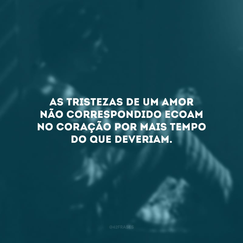 As tristezas de um amor não correspondido ecoam no coração por mais tempo do que deveriam.