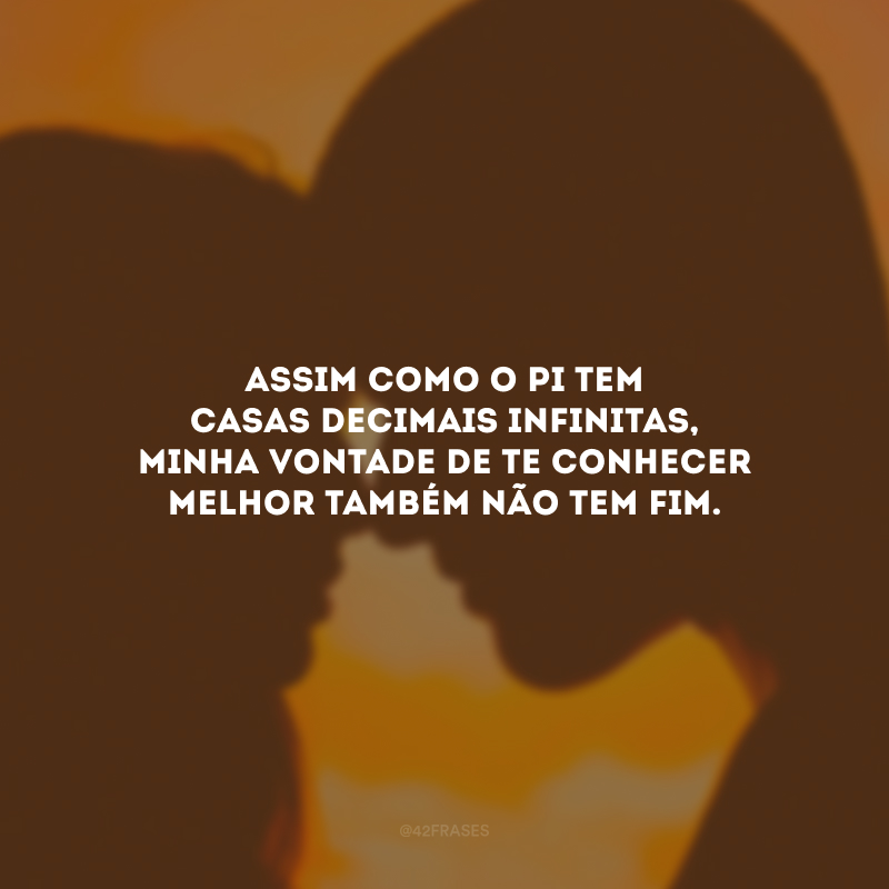 Assim como o pi tem casas decimais infinitas, minha vontade de te conhecer melhor também não tem fim.