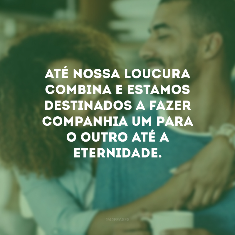 Até nossa loucura combina e estamos destinados a fazer companhia um para o outro até a eternidade.