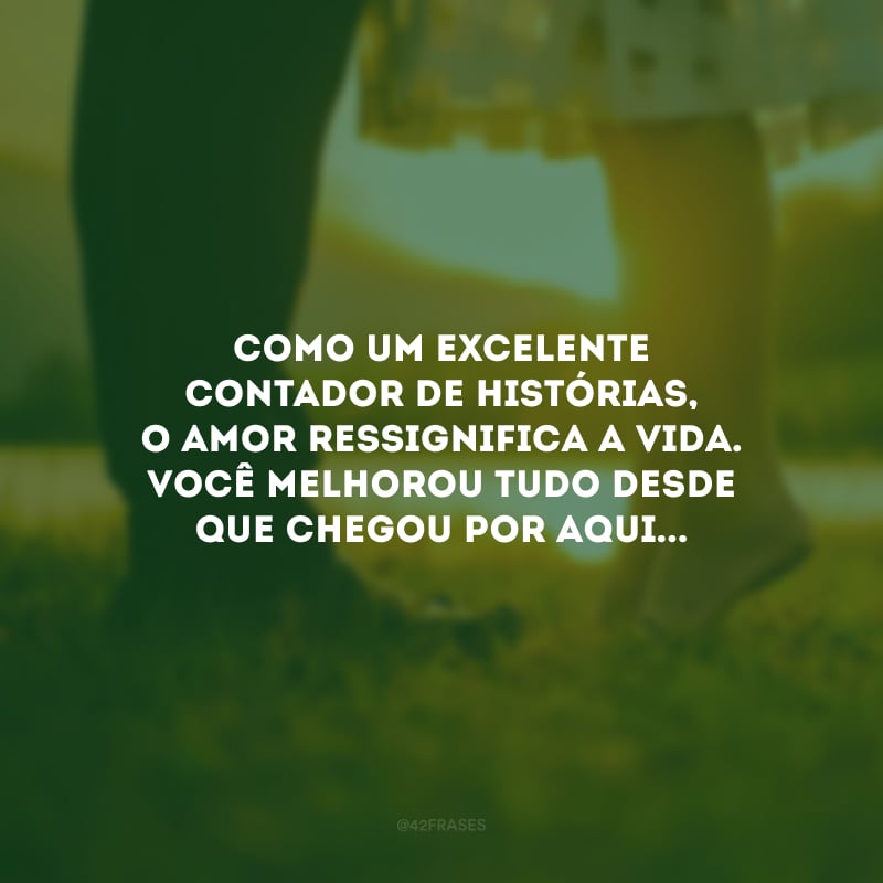 Como um excelente contador de histórias, o amor ressignifica a vida. Você melhorou tudo desde que chegou por aqui...