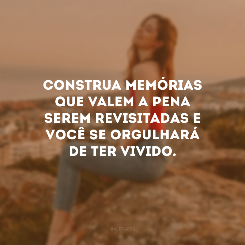 Construa memórias que valem a pena serem revisitadas e você se orgulhará de ter vivido.