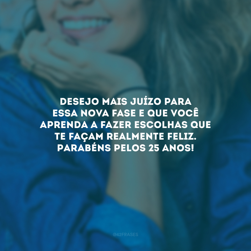 Desejo mais juízo para essa nova fase e que você aprenda a fazer escolhas que te façam realmente feliz. Parabéns pelos 25 anos!