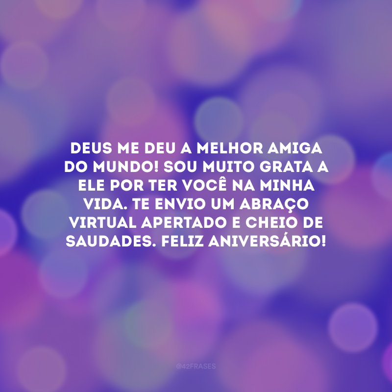 Deus me deu a melhor amiga do mundo! Sou muito grata a Ele por ter você na minha vida. Te envio um abraço virtual apertado e cheio de saudades. Feliz aniversário!