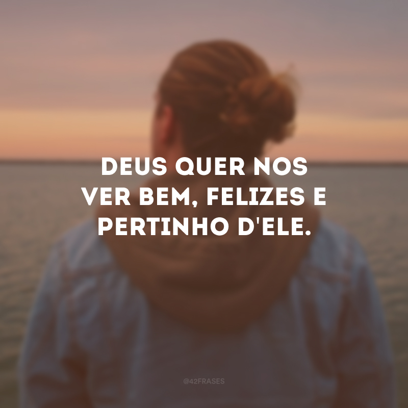 Deus quer nos ver bem, felizes e pertinho d\'Ele.