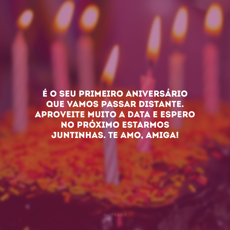 É o seu primeiro aniversário que vamos passar distante. Aproveite muito a data e espero no próximo estarmos juntinhas. Te amo, amiga! 